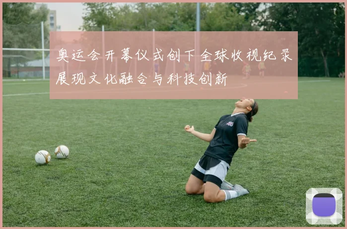 奥运会开幕仪式创下全球收视纪录展现文化融合与科技创新