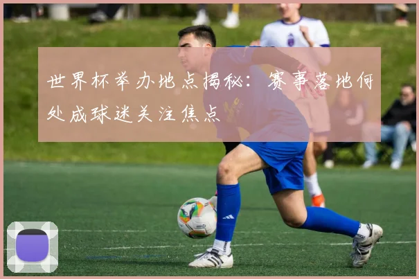 世界杯举办地点揭秘:赛事落地何处成球迷关注焦点