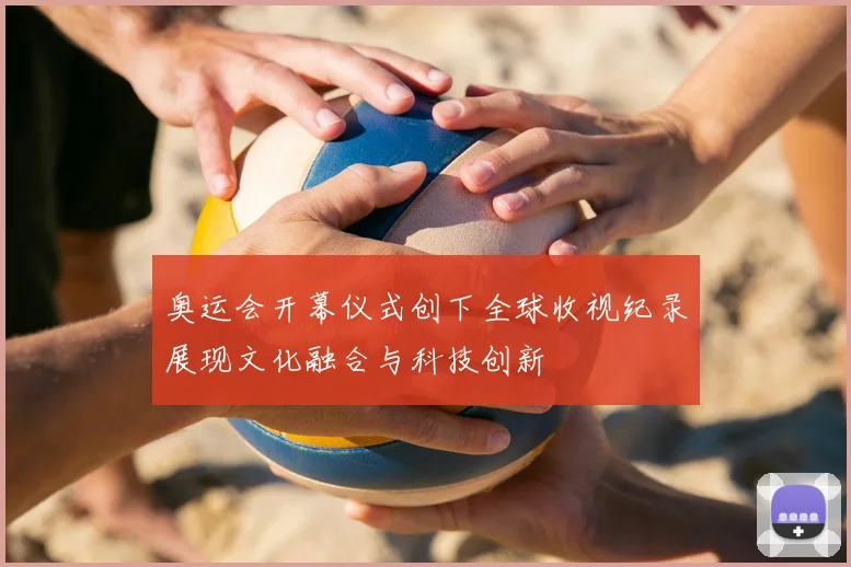 奥运会开幕仪式创下全球收视纪录展现文化融合与科技创新