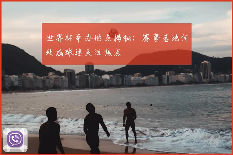 世界杯举办地点揭秘:赛事落地何处成球迷关注焦点
