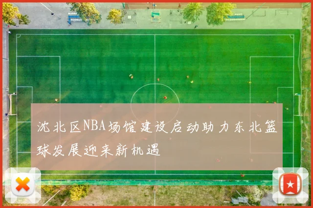 沈北区NBA场馆建设启动助力东北篮球发展迎来新机遇