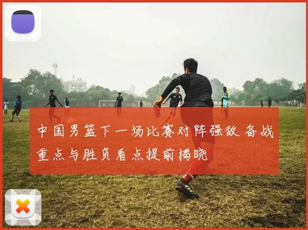 中国男篮下一场比赛对阵强敌 备战重点与胜负看点提前揭晓