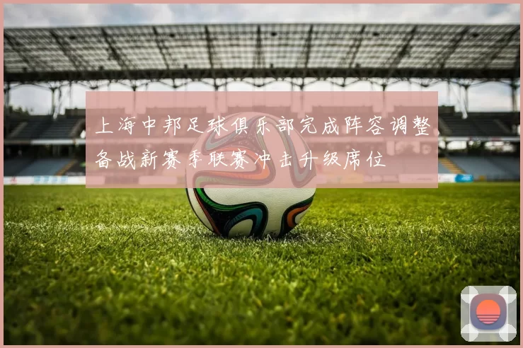 上海中邦足球俱乐部完成阵容调整备战新赛季联赛冲击升级席位