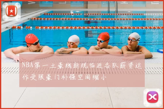 NBA第一土豪线新规临近各队薪资运作受限豪门补强空间缩小