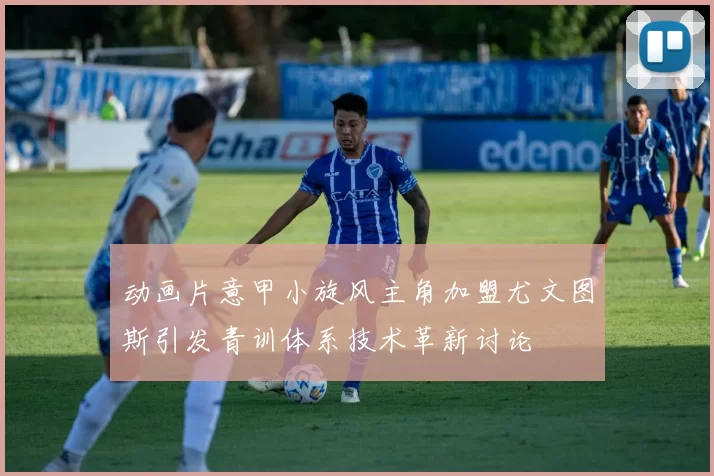动画片意甲小旋风主角加盟尤文图斯引发青训体系技术革新讨论