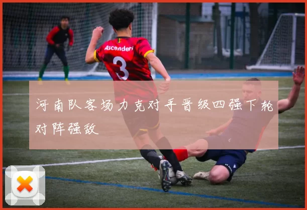 河南队客场力克对手晋级四强下轮对阵强敌