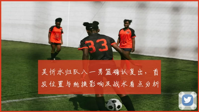 吴忻水归队八一男篮确认复出，首发位置与轮换影响及战术看点分析