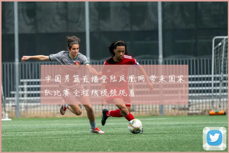 中国男篮直播登陆凤凰网 带来国家队比赛全程线视频观看