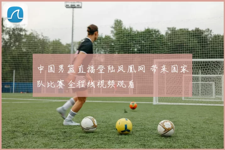 中国男篮直播登陆凤凰网 带来国家队比赛全程线视频观看