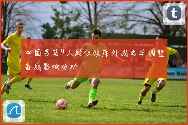 中国男篮9人疑似缺席外战名单调整备战影响分析