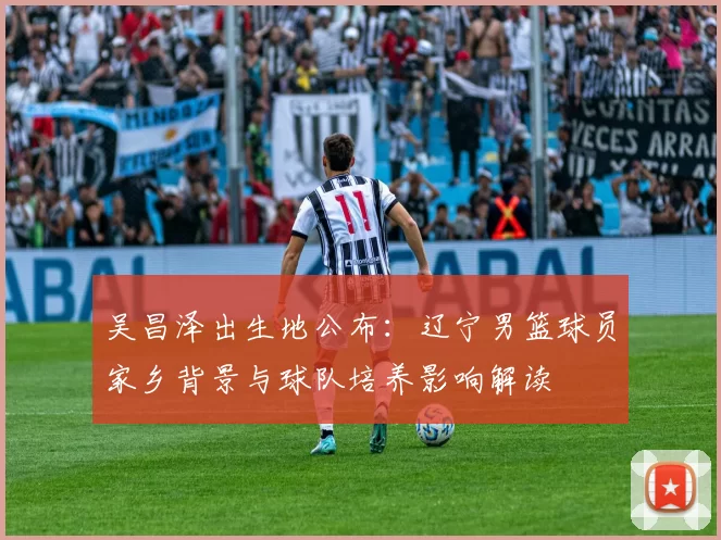 吴昌泽出生地公布：辽宁男篮球员家乡背景与球队培养影响解读