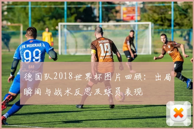 德国队2018世界杯图片回顾：出局瞬间与战术反思及球员表现