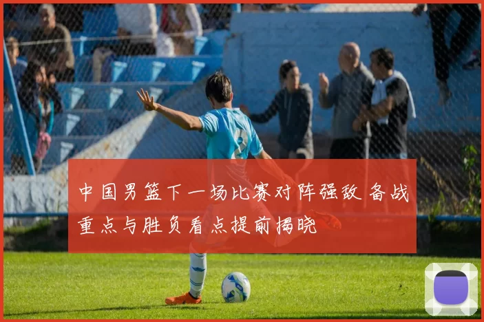 中国男篮下一场比赛对阵强敌 备战重点与胜负看点提前揭晓