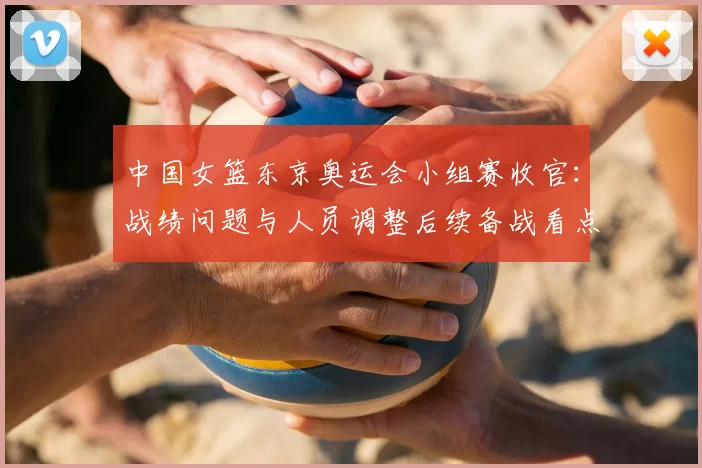 中国女篮东京奥运会小组赛收官：战绩问题与人员调整后续备战看点