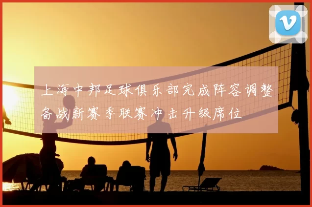 上海中邦足球俱乐部完成阵容调整备战新赛季联赛冲击升级席位