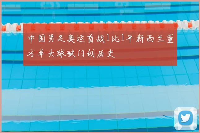 中国男足奥运首战1比1平新西兰董方卓头球破门创历史
