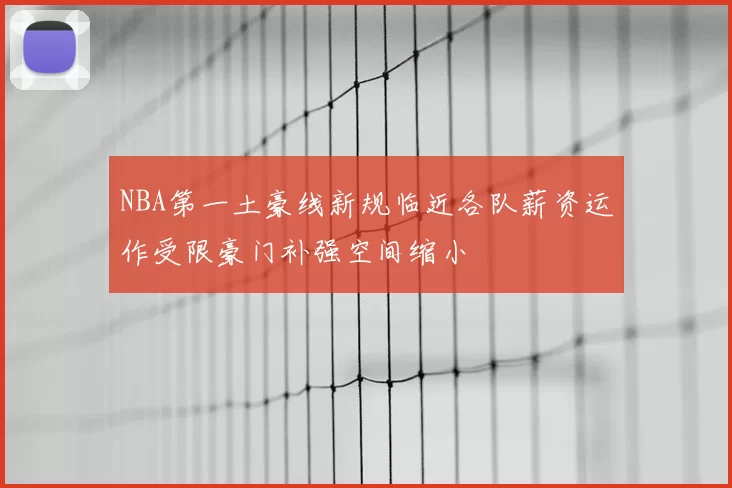 NBA第一土豪线新规临近各队薪资运作受限豪门补强空间缩小