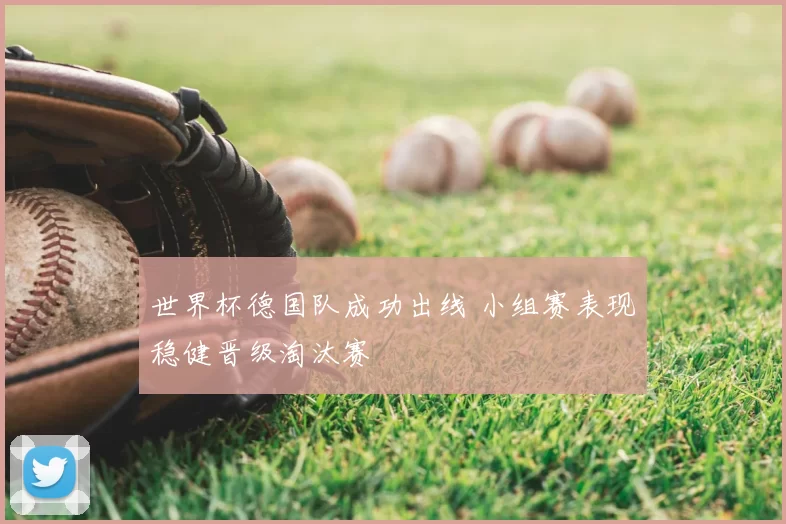世界杯德国队成功出线 小组赛表现稳健晋级淘汰赛