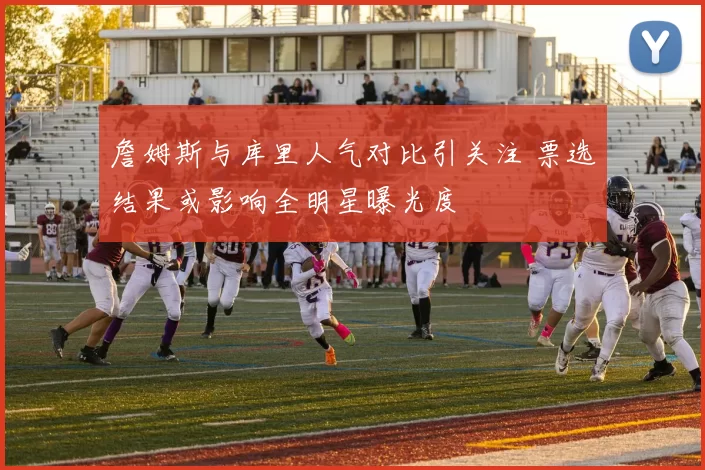 詹姆斯与库里人气对比引关注 票选结果或影响全明星曝光度