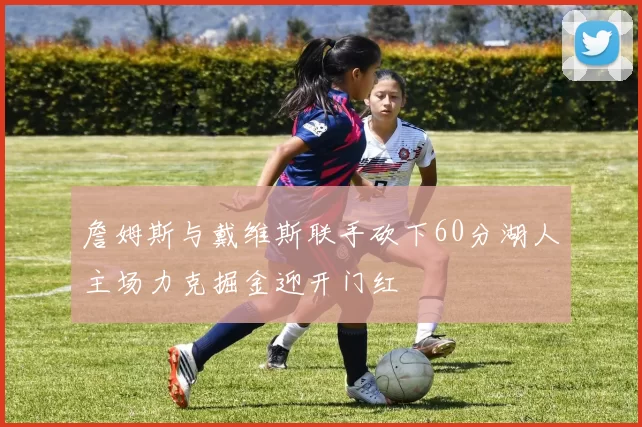 詹姆斯与戴维斯联手砍下60分湖人主场力克掘金迎开门红