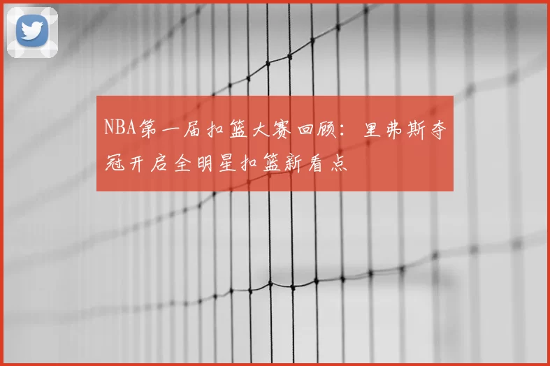 NBA第一届扣篮大赛回顾：里弗斯夺冠开启全明星扣篮新看点