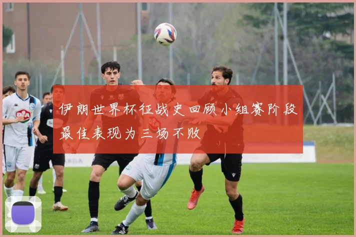 伊朗世界杯征战史回顾小组赛阶段最佳表现为三场不败