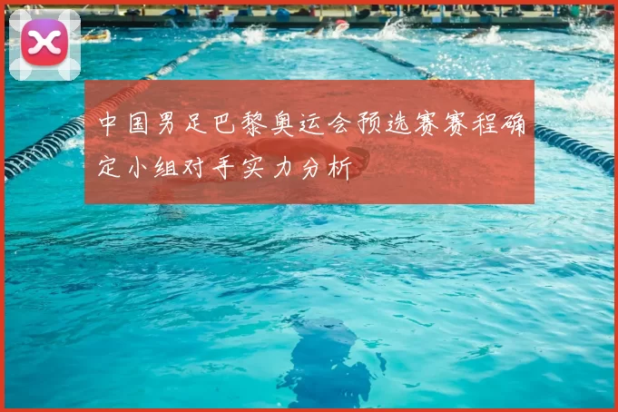 中国男足巴黎奥运会预选赛赛程确定小组对手实力分析