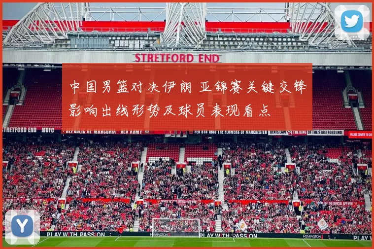 中国男篮对决伊朗 亚锦赛关键交锋影响出线形势及球员表现看点