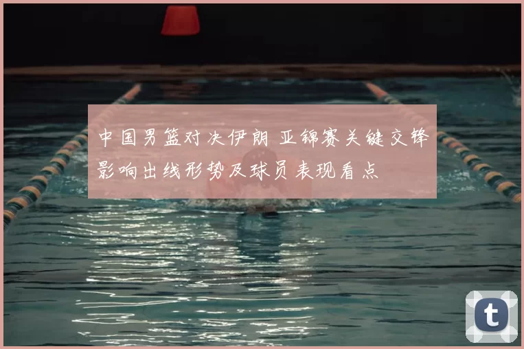 中国男篮对决伊朗 亚锦赛关键交锋影响出线形势及球员表现看点