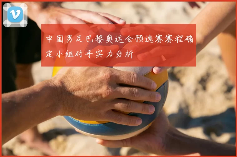 中国男足巴黎奥运会预选赛赛程确定小组对手实力分析