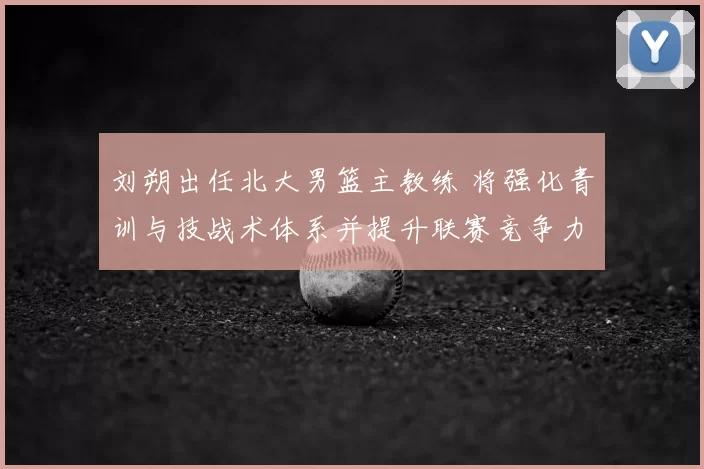 刘朔出任北大男篮主教练 将强化青训与技战术体系并提升联赛竞争力