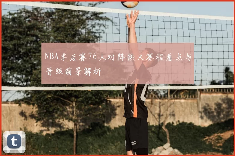 NBA季后赛76人对阵热火赛程看点与晋级前景解析