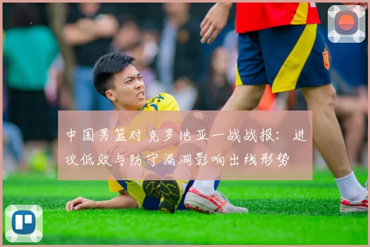 中国男篮对克罗地亚一战战报：进攻低效与防守漏洞影响出线形势
